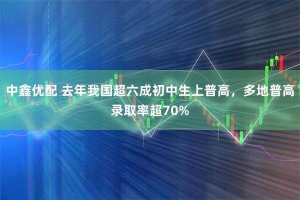 中鑫优配 去年我国超六成初中生上普高，多地普高录取率超70%