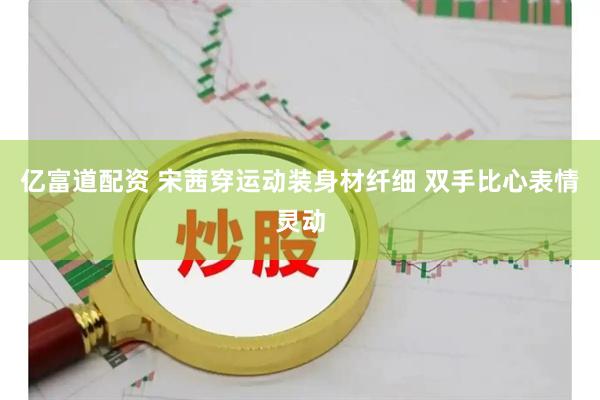 亿富道配资 宋茜穿运动装身材纤细 双手比心表情灵动