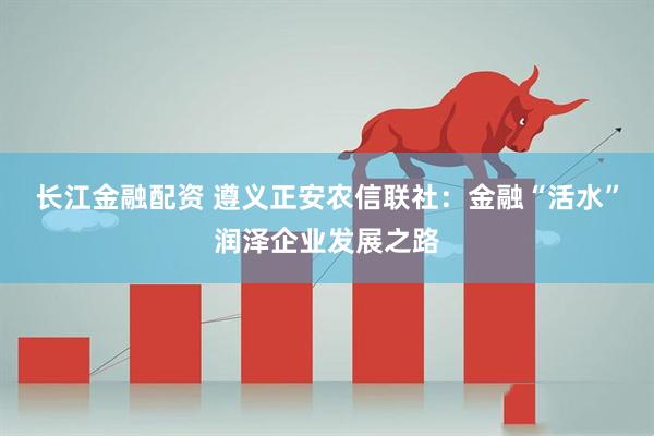 长江金融配资 遵义正安农信联社：金融“活水”润泽企业发展之路