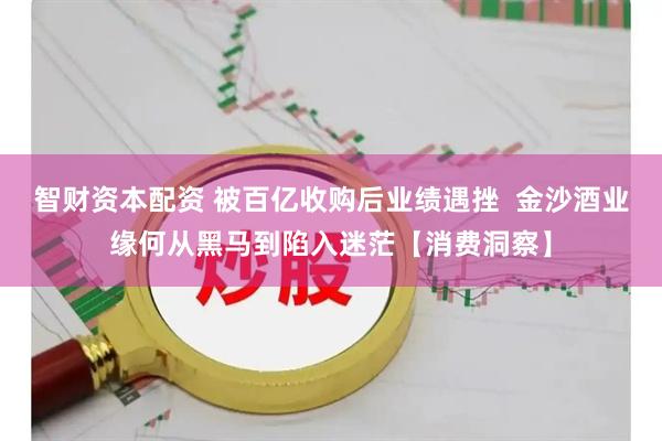 智财资本配资 被百亿收购后业绩遇挫  金沙酒业缘何从黑马到陷入迷茫【消费洞察】
