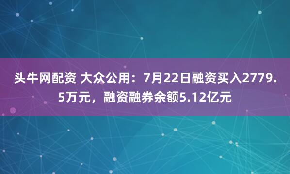 头牛网配资 大众公用：7月22日融资买入2779.5万元，融资融券余额5.12亿元