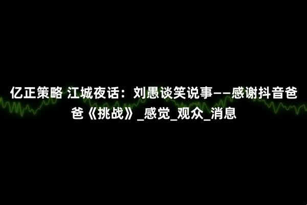 亿正策略 江城夜话：刘愚谈笑说事——感谢抖音爸爸《挑战》_感觉_观众_消息