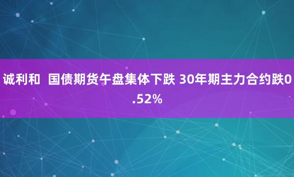 诚利和  国债期货午盘集体下跌 30年期主力合约跌0.52%