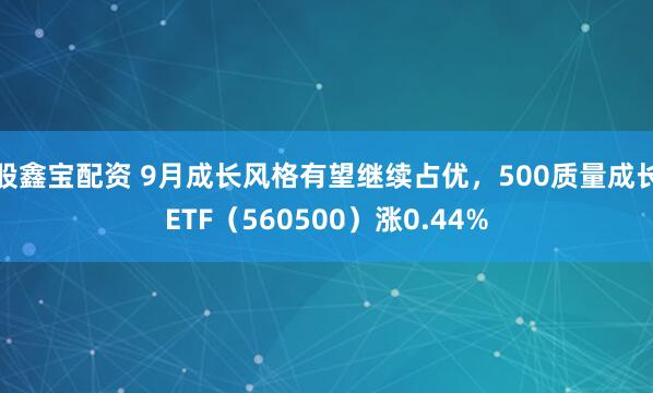 股鑫宝配资 9月成长风格有望继续占优，500质量成长ETF（560500）涨0.44%