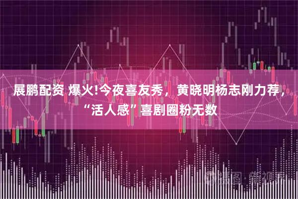 展鹏配资 爆火!今夜喜友秀，黄晓明杨志刚力荐，“活人感”喜剧圈粉无数